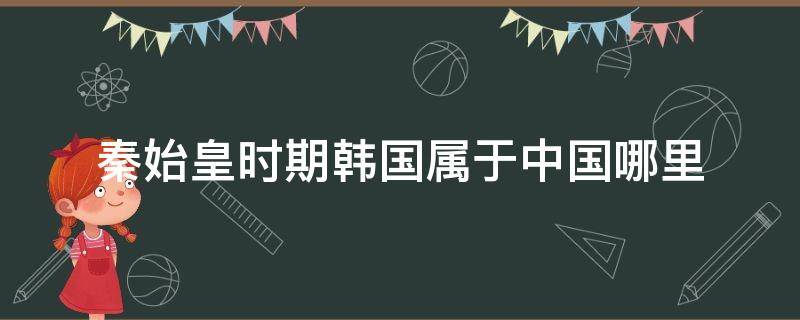 秦始皇时期韩国属于中国哪里 秦始皇时期韩国属于中国哪里管