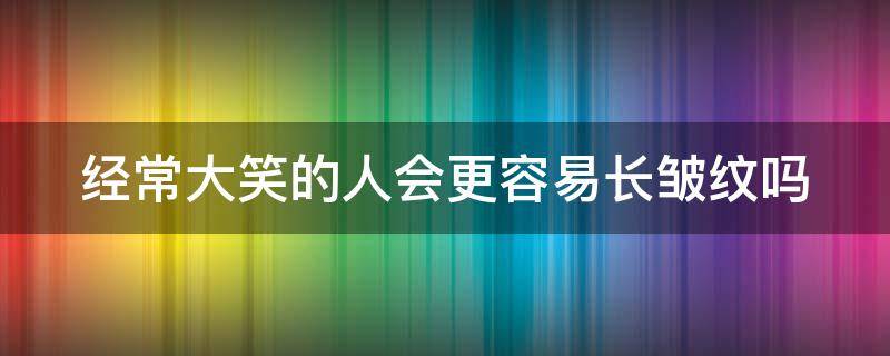 经常大笑的人会更容易长皱纹吗（经常大笑的人会更容易长皱纹吗图片）