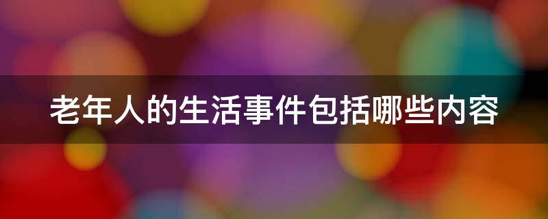 老年人的生活事件包括哪些内容（老年人的生活事件包括哪些内容和过程）