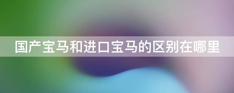 国产宝马和进口宝马的区别在哪里 国产宝马与进口宝马的区别在哪里