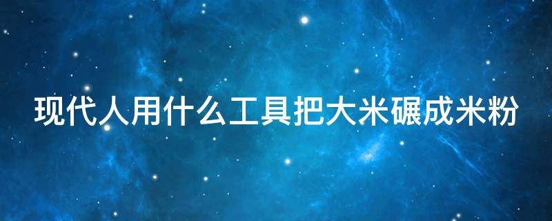 现代人用什么工具把大米碾成米粉 现代人用什么工具把大米碾成米粉呢