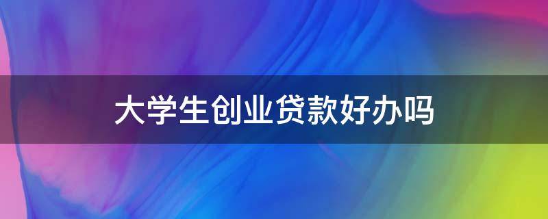 大学生创业贷款好办吗 大学创业贷款好申请吗