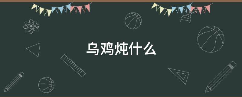 乌鸡炖什么 乌鸡炖什么汤好喝