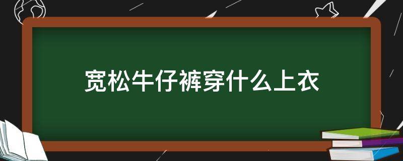 宽松牛仔裤穿什么上衣 宽松牛仔裤穿什么上衣女