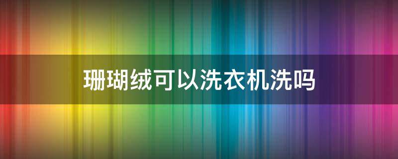 珊瑚绒可以洗衣机洗吗（珊瑚绒可以洗衣机洗吗视频）