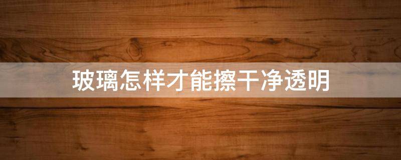 玻璃怎样才能擦干净透明 玻璃怎样才能擦干净透明视频