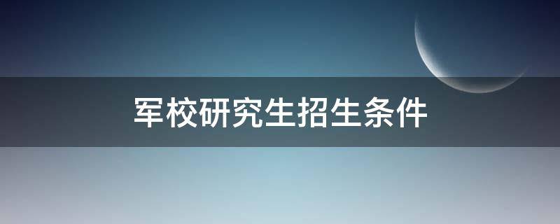 军校研究生招生条件（军校研究生报考条件）