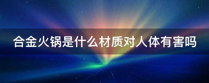 合金火锅是什么材质对人体有害吗 什么材质的火锅对人体健康有益