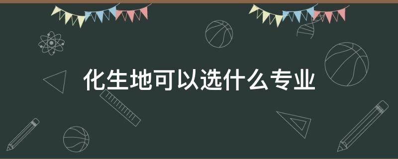 化生地可以选什么专业（山东省化生地可以选什么专业）