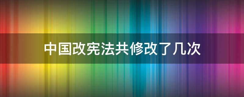 中国改宪法共修改了几次 我国宪法进了几次修改