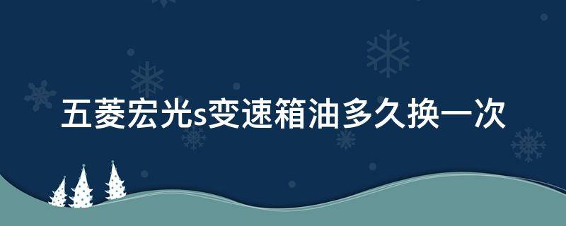 五菱宏光s变速箱油多久换一次 五菱宏光s变速箱油多久换一次比较好