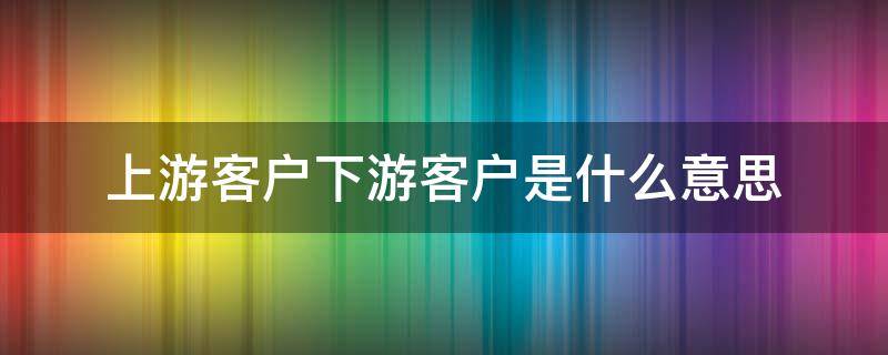 上游客户下游客户是什么意思（上游客户下游客户是什么意思啊）