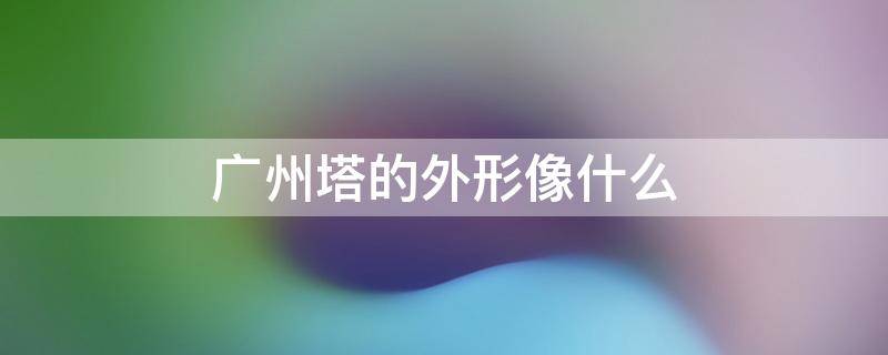 广州塔的外形像什么 广州塔的外形像什么事物