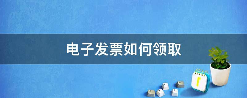 电子发票如何领取 电子发票如何领取开具