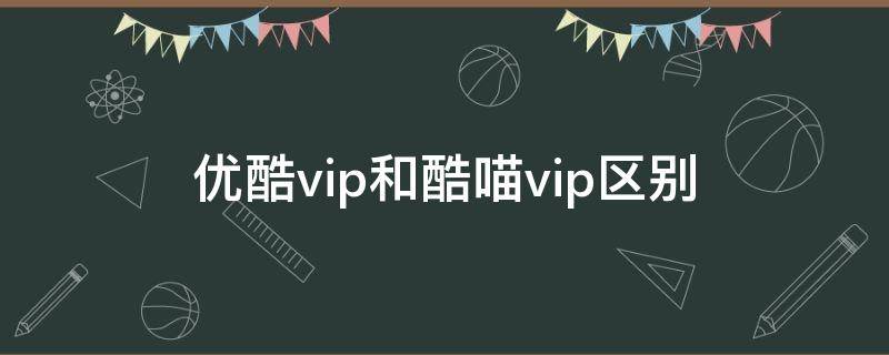 优酷vip和酷喵vip区别（优酷vip和酷喵vip的区别）