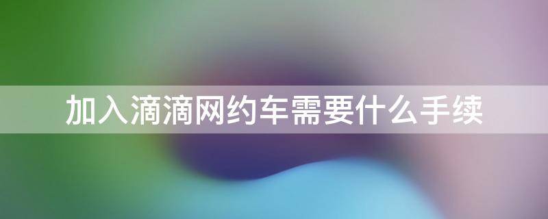 加入滴滴网约车需要什么手续（加入滴滴网约车需要什么手续多少钱）