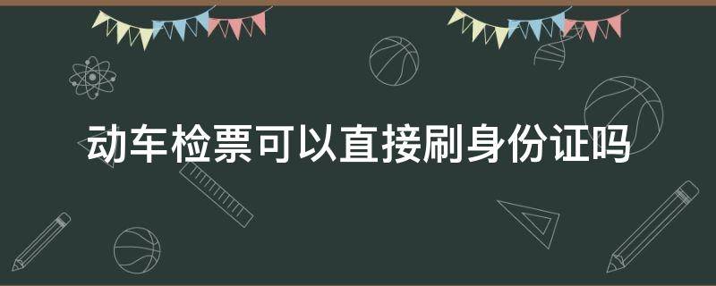 动车检票可以直接刷身份证吗（动车检票是刷身份证吗）