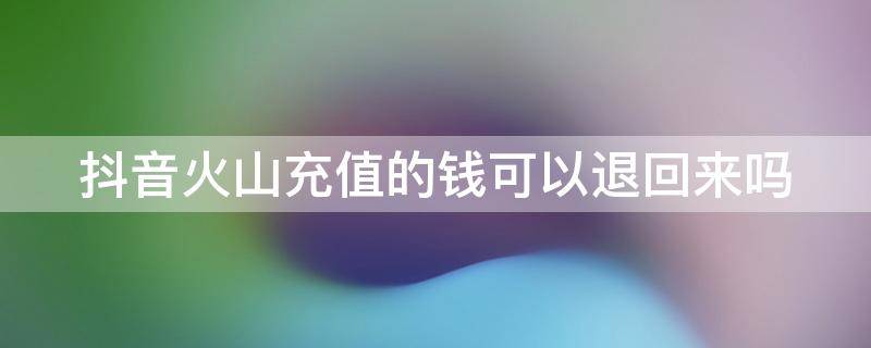 抖音火山充值的钱可以退回来吗（抖音火山充值的钱可以退回来吗怎么退）