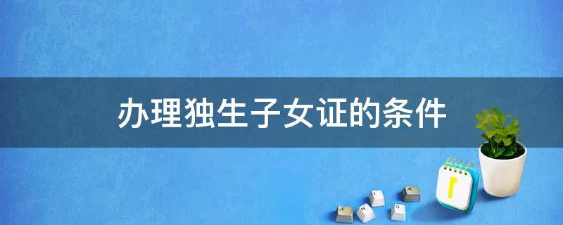 办理独生子女证的条件 办理独生子女证的条件有哪些