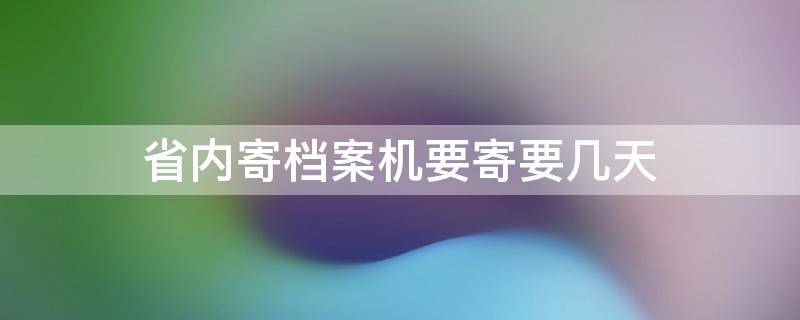 省内寄档案机要寄要几天 同省寄档案机要件大概多久到