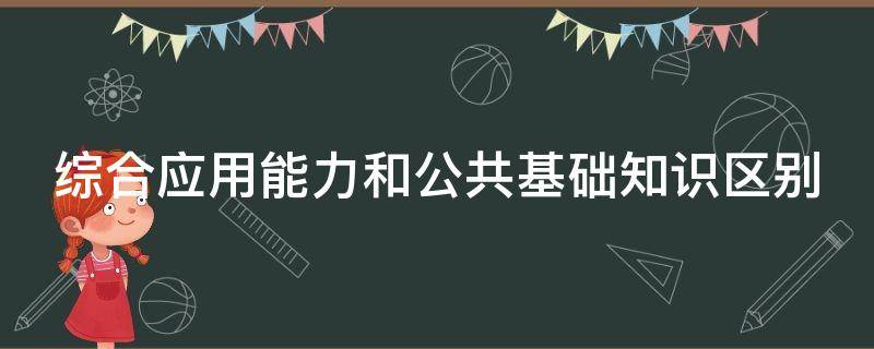 综合应用能力和公共基础知识区别（综合应用能力和公共基础知识的区别）