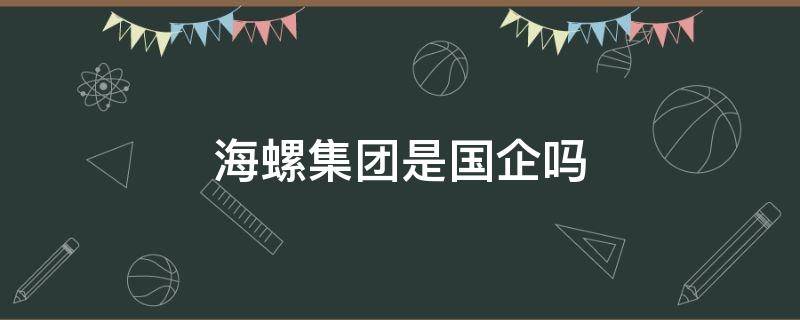 海螺集团是国企吗（海螺集团有限公司是国企吗）