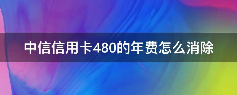 中信信用卡480的年费怎么消除（中信银行年费480怎么取消）