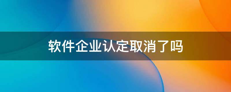 软件企业认定取消了吗 软件企业认定取消了吗最新消息