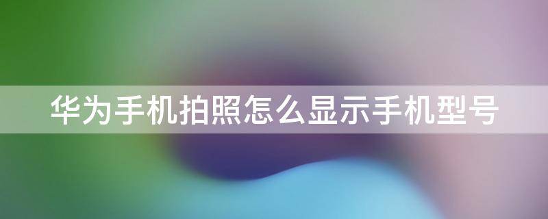 华为手机拍照怎么显示手机型号 华为手机拍照怎么显示手机型号和时间