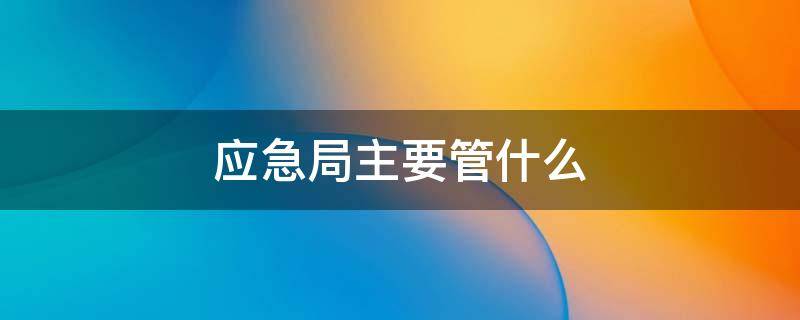 应急局主要管什么（应急局主要管什么和安监局）