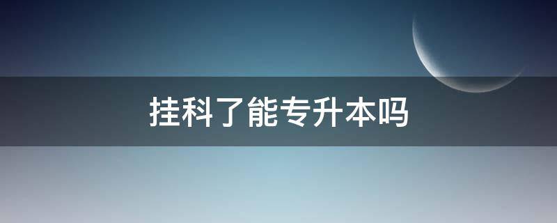 挂科了能专升本吗（挂科了能专升本吗考研）