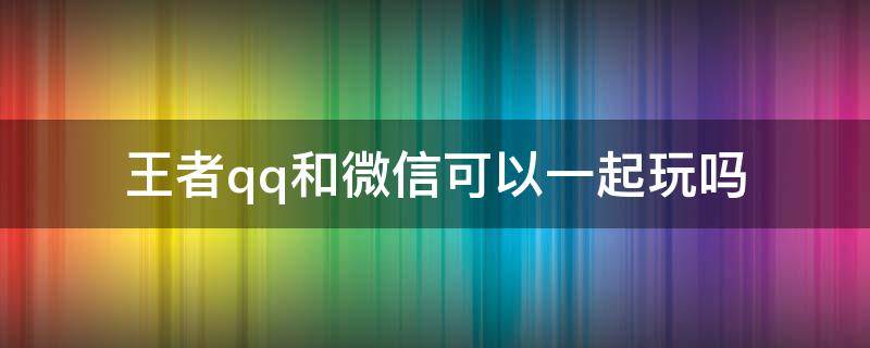 王者qq和微信可以一起玩吗（王者qq和微信可以一起玩吗?怎样才能一起玩）