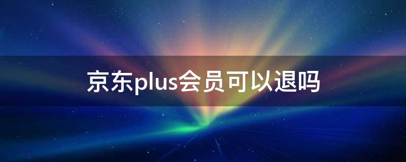 京东plus会员可以退吗 京东plus会员可以退吗怎么退