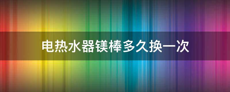 电热水器镁棒多久换一次（电热水器镁棒多久换一次合适）