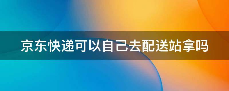 京东快递可以自己去配送站拿吗（京东快递到了配送站可以自己去拿吗）