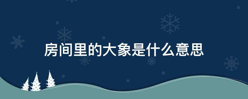 房间里的大象是什么意思（房间里的大象是什么意思啊）