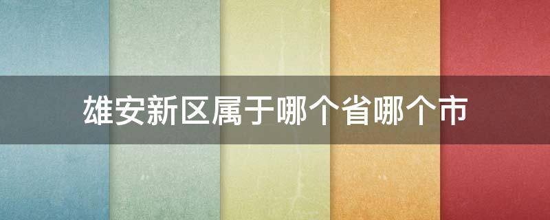 雄安新区属于哪个省哪个市 雄安新区属于哪个省哪个市哪个区