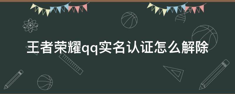 王者荣耀qq实名认证怎么解除（王者荣耀QQ实名认证怎么解除2021）