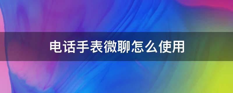 电话手表微聊怎么使用 电话手表中的微聊怎么使用