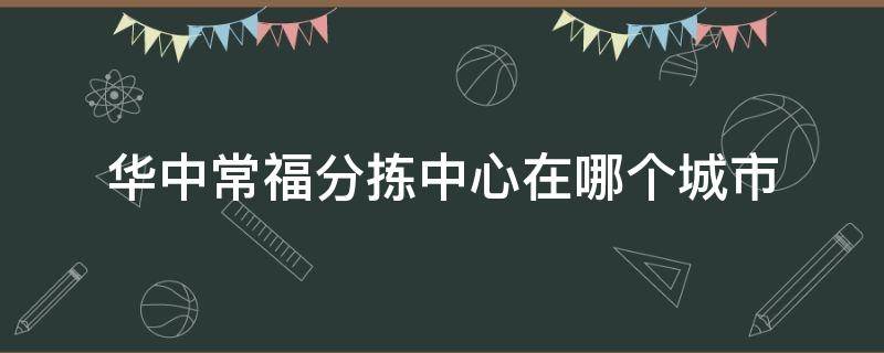 华中常福分拣中心在哪个城市（华中常福收拣中心属于哪里）