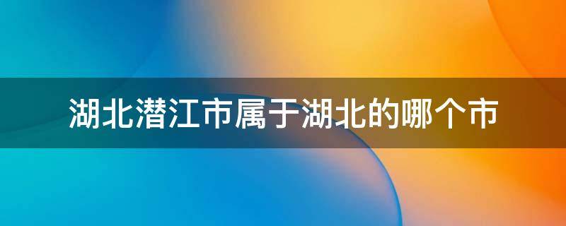 湖北潜江市属于湖北的哪个市 湖北潜江市属于湖北的哪个市管