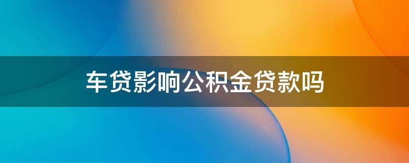 车贷影响公积金贷款吗 车贷影响公积金贷款吗怎么办