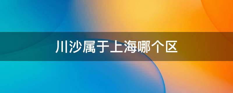 川沙属于上海哪个区 川沙区在上海的哪方