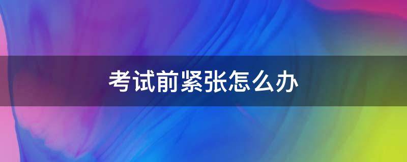 考试前紧张怎么办（考试前紧张焦虑症怎么缓解）