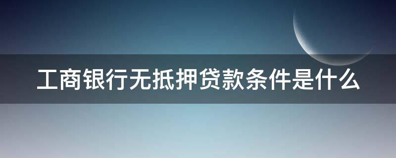 工商银行无抵押贷款条件是什么（工商无抵押贷款有什么条件）