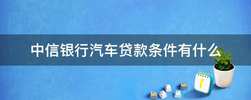 中信银行汽车贷款条件有什么 中信银行买车贷款条件