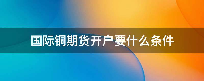 国际铜期货开户要什么条件 国际铜期货交易条件