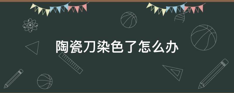 陶瓷刀染色了怎么办（陶瓷刀染色了怎么办小妙招）