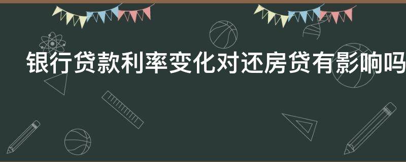 银行贷款利率变化对还房贷有影响吗 银行贷款利率变化对还房贷有影响吗知乎