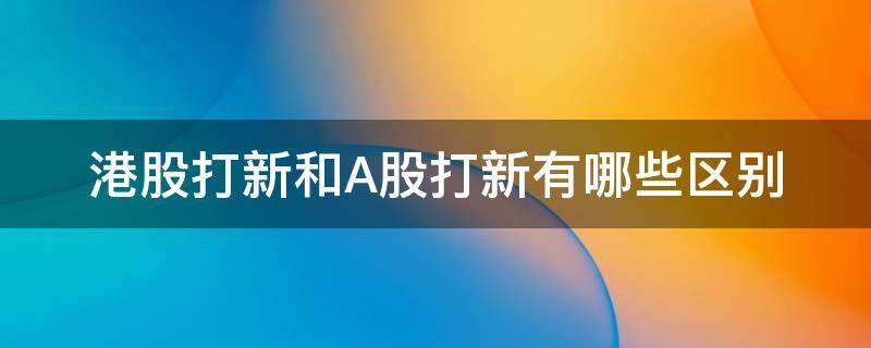 港股打新和A股打新有哪些区别 港股打新和a股打新有哪些区别呢